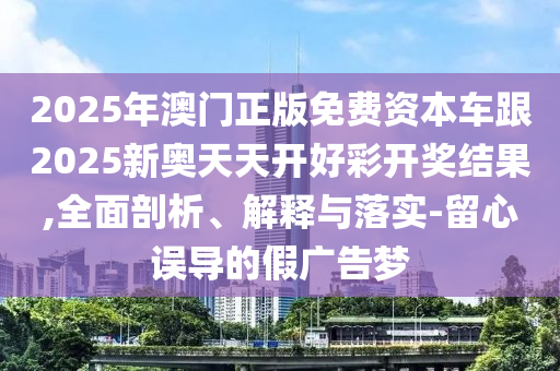 2025年澳门正版免费资本车跟2025新奥天天开好彩开奖结果,全面剖析、解释与落实-留心误导的假广告梦